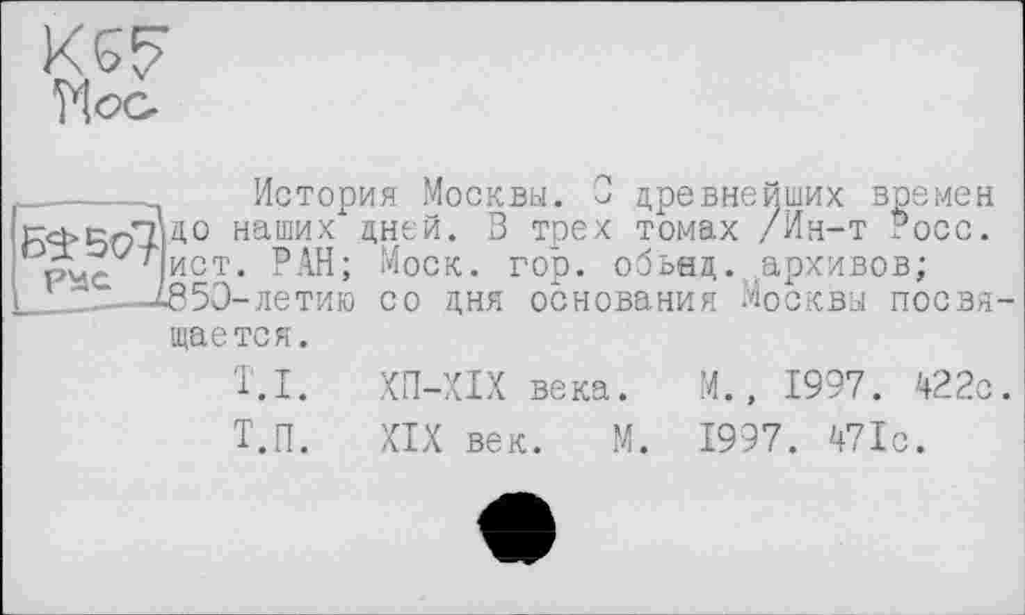 ﻿______История Москвы. О древнейших времен
KcbPQli3,0 наших Дней. В трех томах /Ин-т Росс, pv-- ист. РАН; Моск. rob. обьнд. архивов;
-летию со дня основания Москвы посвя щается.
T.I. ХП-ХІХ века. М., 1997. 422с
Т.п. XIX век. М. 1997. 471с.